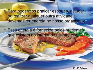 • Para podermos praticar esportes, estudarPara podermos praticar esportes, estudar
ou realizar qualquer outra atividade,ou realizar qualquer outra atividade,
devemos ter energia no nosso organismo;devemos ter energia no nosso organismo;
• Essa energia é fornecida pelos nutrientesEssa energia é fornecida pelos nutrientes
que existem no interior dos alimentos;que existem no interior dos alimentos;
Profª:Edione
 