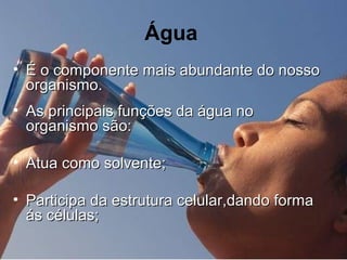 Água
• É o componente mais abundante do nossoÉ o componente mais abundante do nosso
organismo.organismo.
• As principais funções da água noAs principais funções da água no
organismo são:organismo são:
• Atua como solvente;Atua como solvente;
• Participa da estrutura celular,dando formaParticipa da estrutura celular,dando forma
ás células;ás células;
 