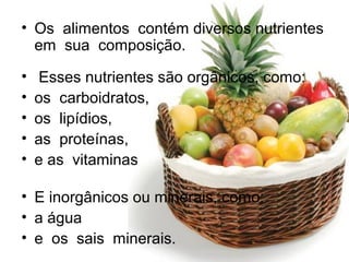 • Os alimentos contém diversos nutrientes
em sua composição.
• Esses nutrientes são orgânicos, como:
• os carboidratos,
• os lipídios,
• as proteínas,
• e as vitaminas
• E inorgânicos ou minerais, como:
• a água
• e os sais minerais.
 