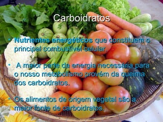CarboidratosCarboidratos
• Nutrientes energéticosNutrientes energéticos que constituem oque constituem o
principal combustível celular.principal combustível celular.
• A maior parte da energia necessária paraA maior parte da energia necessária para
o nosso metabolismo provém da queimao nosso metabolismo provém da queima
dos carboidratos.dos carboidratos.
• Os alimentos de origem vegetal são aOs alimentos de origem vegetal são a
maior fonte de carboidratos.maior fonte de carboidratos.
 