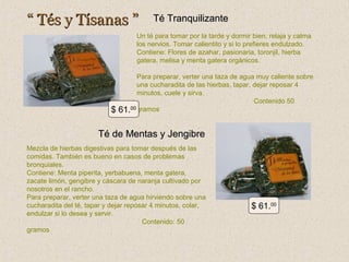 “ Tés y Tísanas ”

Té Tranquilizante

Un té para tomar por la tarde y dormir bien, relaja y calma
los nervios. Tomar calientito y si lo prefieres endulzado.
Contiene: Flores de azahar, pasionaria, toronjil, hierba
gatera, melisa y menta gatera orgánicos.

$

Para preparar, verter una taza de agua muy caliente sobre
una cucharadita de las hierbas, tapar, dejar reposar 4
minutos, cuele y sirva.
Contenido 50
00 gramos
61.

Té de Mentas y Jengibre
Mezcla de hierbas digestivas para tomar después de las
comidas. También es bueno en casos de problemas
bronquiales.
Contiene: Menta piperita, yerbabuena, menta gatera,
zacate limón, gengibre y cáscara de naranja cultivado por
nosotros en el rancho.
Para preparar, verter una taza de agua hirviendo sobre una
cucharadita del té, tapar y dejar reposar 4 minutos, colar,
endulzar si lo desea y servir.
Contenido: 50
gramos

$ 61.00

 