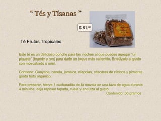“ Tés y Tísanas ”
$ 61.00

Té Frutas Tropicales
Este té es un delicioso ponche para las noches al que puedes agregar “un
piquete” (brandy o ron) para darle un toque más calientito. Endúlzalo al gusto
con moscabado o miel.
Contiene: Guayaba, canela, jamaica, níspolas, cáscaras de cítricos y pimienta
gorda todo orgánico.
Para preparar, hierve 1 cucharadita de la mezcla en una taza de agua durante
4 minutos, deja reposar tapada, cuela y endulza al gusto.
Contenido: 50 gramos

 