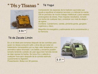 “ Tés y Tísanas ”

Té Yogui

Composición de especias de la tradición ayurveda que
ayuda a equilibrar el sistema nervioso y a reforzar la mente.
Útil en períodos de mucho trabajo intelectual y para estados
prolongados de stress. Para mejores resultados, tomarlo
con leche de cualquier tipo y endulzar con miel de abeja o
de agave.
Contiene: Cardamomo, canela, pimienta gorda, gengibre
orgánicos y clavo.

$ 84.00

Magnífico té energético y estimulante de la concentración y
la memoria.

Té de Zacate Limón
Es un té ideal para tomarse después de las comidas para
quien no desea consumir café u otros tés por estar en
tratamiento homeopático por su bajo valor terapéutico y su
aromático sabor limonado. Los bebés y ancianos pueden
tomarlo teniendo cuidado de usar agua bien hervida donde
se deje reposar la hierba. Se toma frío o caliente a
cualquier hora pero después de la comida estimula
suavemente la digestión.
$
Presentación: Bolsa con 50 gramos.

37.00

 