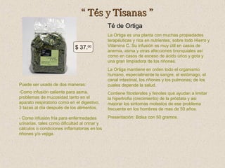 “ Tés y Tísanas ”
Té de Ortiga
$ 37.00

La Ortiga es una planta con muchas propiedades
terapéuticas y rica en nutrientes, sobre todo Hierro y
Vitamina C. Su infusión es muy útil en casos de
anemia, asma y otras afecciones bronquiales así
como en casos de exceso de ácido úrico y gota y
una gran limpiadora de los riñones.

Puede ser usado de dos maneras:

La Ortiga mantiene en orden todo el organismo
humano, especialmente la sangre, el estómago, el
canal intestinal, los riñones y los pulmones; de los
cuales depende la salud.

-Como infusión caliente para asma,
problemas de mucosidad tanto en el
aparato respiratorio como en el digestivo,
3 tazas al día después de los alimentos.

Contiene fitosteroles y fenoles que ayudan a limitar
la hipertrofia (crecimiento) de la próstata y asi
mejorar los sintomas molestos de ese problema
frecuente en los hombres de mas de 50 años.

- Como infusión fría para enfermedades
urinarias, tales como dificultad al orinar y
cálculos o condiciones inflamatorias en los
riñones y/o vejiga.

Presentación: Bolsa con 50 gramos.

 