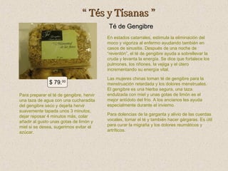 “ Tés y Tísanas ”
Té de Gengibre
En estados catarrales, estimula la eliminación del
moco y vigoriza al enfermo ayudando también en
casos de sinusitis. Después de una noche de
“reventón”, el té de gengibre ayuda a sobrellevar la
cruda y levanta la energía. Se dice que fortalece los
pulmones, los riñones, la vejiga y el útero
incrementando su energía vital.

$ 79.00
Para preparar el té de gengibre, hervir
una taza de agua con una cucharadita
del gengibre seco y dejarla hervir
suavemente tapada unos 3 minutos,
dejar reposar 4 minutos más, colar
añadir al gusto unas gotas de limón y
miel si se desea, sugerimos evitar el
azúcar.

Las mujeres chinas toman té de gengibre para la
menstruación retardada y los dolores menstruales.
El gengibre es una hierba segura, una taza
endulzada con miel y unas gotas de limón es el
mejor antídoto del frío. A los ancianos les ayuda
especialmente durante el invierno.
Para dolencias de la garganta y alivio de las cuerdas
vocales, tomar el té y también hacer gárgaras. Es útil
para curar la migraña y los dolores reumáticos y
artríticos.

 