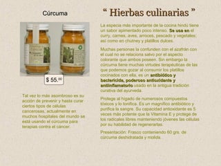 Cúrcuma

“ Hierbas culinarias ”
La especia más importante de la cocina hindú tiene
un sabor apimentado poco intenso. Se usa en el
curry, carnes, aves, arroces, pescado y vegetales;
así como en chutney y platillos dulces.

$ 55.00
Tal vez lo más asombroso es su
acción de prevenir y hasta curar
ciertos tipos de células
cancerosas, actualmente en
muchos hospitales del mundo se
está usando el cúrcuma para
terapias contra el cáncer.

Muchas personas la confunden con el azafrán con
el cual no se relaciona salvo por el aspecto
colorante que ambos poseen. Sin embargo la
cúrcuma tiene muchas virtudes terapéuticas de las
que podemos gozar al consumir los platillos
cocinados con ella, es un antibiótico y
bactericida, poderoso antioxidante y
antiinflamatorio usado en la antigua tradición
curativa del ayurveda.
Protege al hígado de numerosos compuestos
tóxicos y lo tonifica. Es un magnífico antibiótico y
purifica la sangre. Su capacidad antioxidante es 5
veces más potente que la Vitamina E y protege de
los radicales libres manteniendo jóvenes las células
por su habilidad de regenerarlas.
Presentación: Frasco conteniendo 60 grs. de
cúrcuma deshidratada y molida.

 