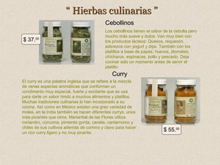 “ Hierbas culinarias ”
Cebollinos
$ 37.00

Los cebollinos tienen el sabor de la cebolla pero
mucho más suave y dulce. Van muy bien con
los productos lácteos: Quesos, requesón,
aderezos con yogurt y dips. También con los
platillos a base de papas, huevos, jitomates,
chícharos, espinacas, pollo y pescado. Deja
cocinar sólo un momento antes de servir el
platillo.

Curry
El curry es una palabra inglesa que se refiere a la mezcla
de varias especias aromáticas que conforman un
condimento muy especial, fuerte y excitante que se usa
para darle un sabor hindú a muchos alimentos y platillos.
Muchas tradiciones culinarias lo han incorporado a su
cocina. Así como en México existen una gran variedad de
moles, en la India también se hacen diferentes currys, unos
más picantes que otros. Manantial de las Flores utiliza
coriandro, cúrcuma, pimienta gorda, canela, cardamomo y
chiles de sus cultivos además de comino y clavo para hacer
un rico curry ligero y no muy picante.

$ 55.00

 