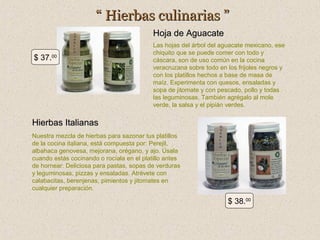 “ Hierbas culinarias ”
Hoja de Aguacate
$ 37.00

Las hojas del árbol del aguacate mexicano, ese
chiquito que se puede comer con todo y
cáscara, son de uso común en la cocina
veracruzana sobre todo en los frijoles negros y
con los platillos hechos a base de masa de
maíz. Experimenta con quesos, ensaladas y
sopa de jitomate y con pescado, pollo y todas
las leguminosas. También agrégalo al mole
verde, la salsa y el pipián verdes.

Hierbas Italianas
Nuestra mezcla de hierbas para sazonar tus platillos
de la cocina italiana, está compuesta por: Perejil,
albahaca genovesa, mejorana, orégano, y ajo. Úsala
cuando estás cocinando o rocíala en el platillo antes
de hornear. Deliciosa para pastas, sopas de verduras
y leguminosas, pizzas y ensaladas. Atrévete con
calabacitas, berenjenas, pimientos y jitomates en
cualquier preparación.

$ 38.00

 