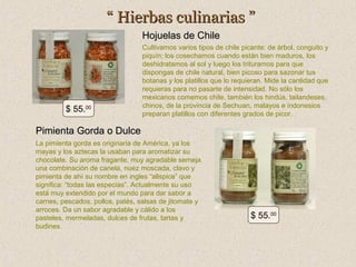 “ Hierbas culinarias ”
Hojuelas de Chile

$ 55.00

Cultivamos varios tipos de chile picante: de árbol, conguito y
piquín; los cosechamos cuando están bien maduros, los
deshidratamos al sol y luego los trituramos para que
dispongas de chile natural, bien picoso para sazonar tus
botanas y los platillos que lo requieran. Mide la cantidad que
requieras para no pasarte de intensidad. No sólo los
mexicanos comemos chile, también los hindús, tailandeses,
chinos, de la provincia de Sechuan, malayos e indonesios
preparan platillos con diferentes grados de picor.

Pimienta Gorda o Dulce
La pimienta gorda es originaria de América, ya los
mayas y los aztecas la usaban para aromatizar su
chocolate. Su aroma fragante, muy agradable semeja
una combinación de canela, nuez moscada, clavo y
pimienta de ahí su nombre en ingles “allspice” que
significa: “todas las especias”. Actualmente su uso
está muy extendido por el mundo para dar sabor a
carnes, pescados, pollos, patés, salsas de jitomate y
arroces. Da un sabor agradable y cálido a los
pasteles, mermeladas, dulces de frutas, tartas y
budines.

$ 55.00

 