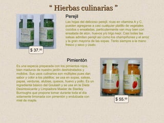 “ Hierbas culinarias ”
Perejil
Las hojas del delicioso perejil, ricas en vitamina A y C,
pueden agregarse a casi cualquier platillo de vegetales
cocidos o ensaladas, particularmente van muy bien con
ensalada de atún, huevos y/o trigo kepi. Casi todas las
salsas admiten perejil así como los champiñones y el arroz
y la gran mayoría de las sopas. Tenlo siempre a la mano
fresco y seco y úsalo.

$ 37.00

Pimientón
Es una especia preparada con los pimientos rojos,
bien maduros de nuestro jardín deshidratados y
molidos. Sus usos culinarios son múltiples pues dan
sabor y color a los platillos; se usa en sopas, salsas,
papas, verduras, alubias, quesos, huevo y pollo. Es un
ingrediente básico del Goulash y se usa en la Dieta
Desintoxicante y Limpiadora Master de Stanley
Burroughs que propone tomar durante toda el día
solamente limonada con pimentón y endulzada con
miel de maple.

$ 55.00

 
