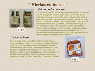 “ Hierbas culinarias ”
Vainas de Cardamomo

$ 73.00

El cardamomo es una de las especias más antiguas. Es el fruto
de una bella planta perenne contenido en una vaina que lo
protege y preserva su aroma. Su olor es alcanforado, cálido y
penetrante, su sabor tiene un dejo a eucalipto, alcanfor y tenue
limón. Los árabes toman su café con cardamomo y lo usan en
muchos platillos dulces y salados. Los hindús lo incluyen en
sus mezclas de curry y tés chai. Las semillas se mastican
después de comer para suavizar el aliento y el condimento se
usa para estimular la digestión y la actividad mental. La
repostería escandinava lo utiliza mucho y los pakistanis con el
arroz. Acompaña exitosamente al plátano.

Confetti de Flores
Cosechamos flores comestibles, las despetalamos con
mucho cuidado e higiene y las secamos en el deshidratador
solar para que las puedas añadir a tus platillos salados,
dándoles color y nutrientes. Despliega tu creatividad y usa
flores en tu comida. Añádelas justo al servir. Todas las
flores que usamos están catalogadas como comestibles en
las listas de los chefs de todo el mundo son: mastuerzo,
caléndula, flor de cebollino, margarita y crisantemo garland.

$ 58.00

 