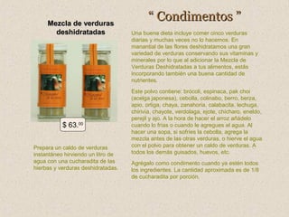 Mezcla de verduras
deshidratadas

$ 63.00
Prepara un caldo de verduras
instantáneo hirviendo un litro de
agua con una cucharadita de las
hierbas y verduras deshidratadas.

“ Condimentos ”
Una buena dieta incluye comer cinco verduras
diarias y muchas veces no lo hacemos. En
manantial de las flores deshidratamos una gran
variedad de verduras conservando sus vitaminas y
minerales por lo que al adicionar la Mezcla de
Verduras Deshidratadas a tus alimentos, estás
incorporando también una buena cantidad de
nutrientes.
Este polvo contiene: brócoli, espinaca, pak choi
(acelga japonesa), cebolla, colinabo, berro, berza,
apio, ortiga, chaya, zanahoria, calabacita, lechuga,
chirivía, chayote, verdolaga, ejote, chícharo, eneldo,
perejil y ajo. A la hora de hacer el arroz añádelo
cuando lo frías o cuando le agregues el agua. Al
hacer una sopa, si sofríes la cebolla, agrega la
mezcla antes de las otras verduras, o hierve el agua
con el polvo para obtener un caldo de verduras. A
todos los demás guisados, huevos, etc.
Agrégalo como condimento cuando ya estén todos
los ingredientes. La cantidad aproximada es de 1/8
de cucharadita por porción.

 