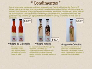“ Condimentos ”
Con el vinagre de manzanas orgánicas preparado por Fabiola y Christian del Rancho El
Amate, preparamos ricos vinagres aromáticos dejando infusionar hierbas y flores durante un
mes en este saludable vinagre y luego los envasamos adornados con hierbas y flores frescas
de nuestro jardín. Deliciosos como aderezo light para ensaladas, solamente sazónalo a tu
gusto con sal y pimienta y/o agrégale también aceite de oliva y un chorrito de miel para el
contraste:

$ 62.00

$ 62.00

$ 62.00
Vinagre de Caléndula
Para acompañar
ensaladas verdes,
deja algunos pétalos
de caléndula para un
toque de color.

Vinagre Italiano

Lo preparamos con albahaca, perejil,
mejorana, y cebollino ajo.
Especialmente para ensaladas tipo
mediterráneo que lleven jitomate,
pepino, pimiento, lechugas, aceituna y
quesos

Vinagre de Cebollino
Lo preparamos solamente en
primavera cuando florean los
cebollinos y le imparten un sutil
sabor a este vinagre. Agrégalo a
cualquier tipo de ensalada.

 