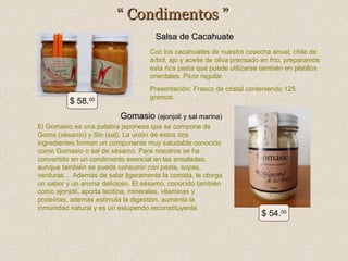 “ Condimentos ”
Salsa de Cacahuate
Con los cacahuates de nuestra cosecha anual, chile de
árbol, ajo y aceite de oliva prensado en frío, preparamos
esta rica pasta que puede utilizarse también en platillos
orientales. Picor regular.

$ 58.00

Presentación: Frasco de cristal conteniendo 125
gramos.

Gomasio (ajonjolí y sal marina)
El Gomasio es una palabra japonesa que se compone de
Goma (sésamo) y Sio (sal). La unión de estos dos
ingredientes forman un componente muy saludable conocido
como Gomasio o sal de sésamo. Para nosotros se ha
convertido en un condimento esencial en las ensaladas,
aunque también se puede consumir con pasta, sopas,
verduras… Además de salar ligeramente la comida, le otorga
un sabor y un aroma delicioso. El sésamo, conocido también
como ajonjolí, aporta lecitina, minerales, vitaminas y
proteínas, además estimula la digestión, aumenta la
inmunidad natural y es un estupendo reconstituyente.

$ 54.00

 