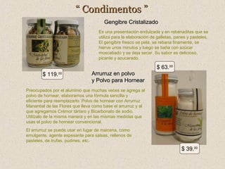 “ Condimentos ”
Gengibre Cristalizado
Es una presentación endulzada y en rebanaditas que se
utiliza para la elaboración de galletas, panes y pasteles,
El gengibre fresco se pela, se rebana finamente, se
hierve unos minutos y luego se baña con azúcar
moscabado y se deja secar. Su sabor es delicioso,
picante y azucarado.

$ 63.00
$ 119.00

Arrurruz en polvo
y Polvo para Hornear

Preocupados por el aluminio que muchas veces se agrega al
polvo de hornear, elaboramos una fórmula sencilla y
eficiente para reemplazarlo: Polvo de hornear con Arrurruz
Manantial de las Flores que lleva como base el arrurruz y al
que agregamos Crémor tártaro y Bicarbonato de sodio.
Utilízalo de la misma manera y en las mismas medidas que
usas el polvo de hornear convencional.
El arrurruz se puede usar en lugar de maicena, como
emulgente, agente espesante para salsas, rellenos de
pasteles, de trufas, pudines, etc.

$ 39.00

 