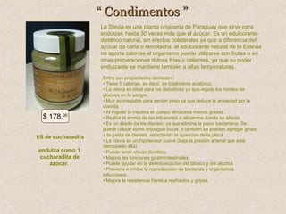 “ Condimentos ”
La Stevia es una planta originaria de Paraguay que sirve para
endulzar, hasta 30 veces más que el azúcar. Es un edulcorante
dietético natural, sin efectos colaterales ya que a diferencia del
azúcar de caña o remolacha, el edulcorante natural de la Estevia
no aporta calorías al organismo puede utilizarse con frutas o en
otras preparaciones dulces frías o calientes, ya que su poder
endulzante se mantiene también a altas temperaturas.

$ 178.00
1/8 de cucharadita
endulza como 1
cucharadita de
azúcar.

Entre sus propiedades destacan :
• Tiene 0 calorías, es decir, es totalmente acalórico.
• La stevia es ideal para los diabéticos ya que regula los niveles de
glucosa en la sangre.
• Muy aconsejable para perder peso ya que reduce la ansiedad por la
comida.
• Al regular la insulina el cuerpo almacena menos grasas .
• Realza el aroma de las infusiones o alimentos donde se añada.
• Es un aliado de los dientes, ya que elimina la placa bacteriana. Se
puede utilizar como enjuague bucal, o también se pueden agregar gotas
a la pasta de dientes, retardando la aparición de la placa.
• La stevia es un hipotensor suave (baja la presión arterial que esté
demasiado alta)
• Puede tener efecto diurético.
• Mejora las funciones gastrointestinales.
• Puede ayudar en la desintoxicación del tabaco y del alcohol.
• Previene e inhibe la reproducción de bacterias y organismos
infecciosos.
• Mejora la resistencia frente a resfriados y gripes.

 