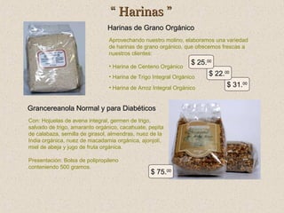 “ Harinas ”
Harinas de Grano Orgánico
Aprovechando nuestro molino, elaboramos una variedad
de harinas de grano orgánico, que ofrecemos frescas a
nuestros clientes:
• Harina de Centeno Orgánico

$ 25.00

• Harina de Trigo Integral Orgánico
• Harina de Arroz Integral Orgánico

Grancereanola Normal y para Diabéticos
Con: Hojuelas de avena integral, germen de trigo,
salvado de trigo, amaranto orgánico, cacahuate, pepita
de calabaza, semilla de girasol, almendras, nuez de la
India orgánica, nuez de macadamia orgánica, ajonjolí,
miel de abeja y jugo de fruta orgánica.
Presentación: Bolsa de polipropileno
conteniendo 500 gramos.

$ 75.00

$ 22.00
$ 31.00

 