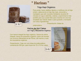 “ Harinas ”
Trigo Kepi Orgánico

$ 18.00

Para poder hacer platillos rápidos y nutritivos con el trigo
entero, elaboramos el trigo tipo kepi, precocido y
martajado que sólo necesita hidratarse durante 20
minutos en agua calientita, colarse y exprimirse lo más
posible para que quede listo para incluirse en una rica
ensalada tipo tabule árabe o para guisarlo u hornearlo
con otros ingredientes.
Presentación: Bolsa de
polipropileno
conteniendo 200
Harinagramos. Cakes
de Hot
con Trigo y Macadamia Orgánica

Con harina integral de trigo orgánico, harina de avena
integral, harina de amaranto orgánico, polvo de hornear
con arrurruz Manantial de las Flores, sal marina y nuez
de macadamia orgánica.
Presentación: Caja con una bolsa de polipropileno
conteniendo 500 grs. para hacer de 12 a 15 hot cakes.

$ 45.00

 