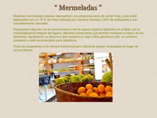 “ Mermeladas ”
Nuestras mermeladas caseras representan una propuesta sana de comer fruta, pues están
elaboradas con un 70 % de fruta cultivada por nosotros mismos y 30% de endulzante y son
completamente naturales.
Preparamos algunas con la mexicanísima miel de agave orgánica fabricada en el Bajío por la
Industrializadora Integral del Agave, delicioso edulcorante que permite mantener el sabor de los
alimentos, agudizando su dulzura y que contiene un bajo índice glicémico (24), no contiene
colesterol y está recomendado para diabéticos.
Otras las preparamos a la manera tradicional pero utilizando azúcar moscabado en lugar de
azúcar blanca.

 