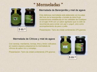 “ Mermeladas ”
Mermelada de Berenjenilla y miel de agave
Esta deliciosa mermelada está elaborada con la pulpa
del fruto de la berenjenilla o tomate de árbol fruta
sudamericana establecida en los cafetales de Coatepec
en el siglo XVIII con un sabor agridulce que no sólo se
recomienda para comer con pan o yogurt, sino como
acompañamiento de pavo o pollo.

$ 69.00

Presentación: Tarro de cristal conteniendo 275 gramos.

Mermelada de Cítricos y miel de agave
Con naranja, mandarina, toronja, lima y limón cultivados
en nuestro espacio preparamos la mermelada de
cítricos de sabor rico y complejo.
Presentación: Tarro de cristal conteniendo 275 gramos.

$ 69.00

 