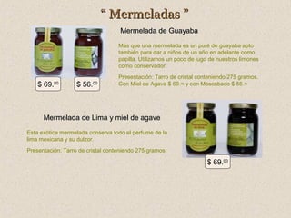 “ Mermeladas ”
Mermelada de Guayaba
Más que una mermelada es un puré de guayaba apto
también para dar a niños de un año en adelante como
papilla. Utilizamos un poco de jugo de nuestros limones
como conservador.

$ 69.00

$ 56.00

Presentación: Tarro de cristal conteniendo 275 gramos.
Con Miel de Agave $ 69.= y con Moscabado $ 56.=

Mermelada de Lima y miel de agave
Esta exótica mermelada conserva todo el perfume de la
lima mexicana y su dulzor.
Presentación: Tarro de cristal conteniendo 275 gramos.

$ 69.00

 