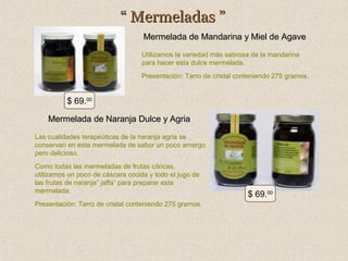 “ Mermeladas ”
Mermelada de Mandarina y Miel de Agave
Utilizamos la variedad más sabrosa de la mandarina
para hacer esta dulce mermelada.
Presentación: Tarro de cristal conteniendo 275 gramos.

$ 69.00
Mermelada de Naranja Dulce y Agria
Las cualidades terapeúticas de la naranja agria se
conservan en esta mermelada de sabor un poco amargo
pero delicioso.
Como todas las mermeladas de frutas cítricas,
utilizamos un poco de cáscara cocida y todo el jugo de
las frutas de naranja” jaffa” para preparar esta
mermelada.
Presentación: Tarro de cristal conteniendo 275 gramos.

$ 69.00

 