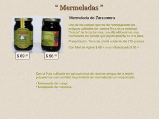 “ Mermeladas ”
Mermelada de Zarzamora
Uno de los cultivos que ha ido reemplazando los
antiguos cafetales de nuestra finca es la variedad
“brazos” de la zarzamora, con ella elaboramos una
mermelada sin semilla que prácticamente es una jalea.
Presentación: Tarro de cristal conteniendo 275 gramos.
Con Miel de Agave $ 69.= y con Moscabado $ 56.=

$ 69.00

$ 56.00

Con la fruta cultivada sin agroquímicos de ranchos amigos de la región
preparamos una cantidad muy limitada de mermeladas con moscabado:
• Mermelada de mango
• Mermelada de manzana

 
