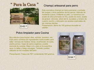 “ Para la Casa ”

$ 45.00

Champú artesanal para perro
Este aromático champú en barra previene y combate
las pulgas y otros parásitos de los perros, además de
mantener suave y brillante su pelo. Lo hacemos con
aceite de oliva prensado en frío, aceite de ricino, aceite
de girasol, citronela, árbol del té, eucalipto y romero de
nuestro rancho y reforzado con aceites esenciales de
las mismas plantas.
Presentación: Barra de 100 gramos envuelta en
celofán.

Polvo limpiador para Cocina
Muy efectivo para limpiar ollas, estufas, lavadero, etc.
Este polvo combina los ingredientes tradicionales para
tallar: cenizas de madera, bórax, bicarbonato de sodio,
piedra pómez, hojas de salvia orgánica y aceite
esencial de naranja. Mejor si lo usas en la superficie
seca, lo tallas y luego enjuagas. También puedes
utilizarlo en los muebles del baño.
Presentación: Frasco de PET conteniendo 500 gramos.

$ 64.00

 