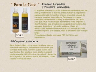 “ Para la Casa ”

$ 39.00

Emulsión Limpiadora
y Protectora Para Madera

El aceite de linaza crudo se ha usado tradicionalmente para dar
brillo y durabilidad a la madera. Esta Emulsión la preparamos
agregándole jugo de nuestros limones orgánicos, vinagre de
manzana y aceites esenciales de Cedro para incorporar
cualidades repelentes de polilla y Aceite esencial de Limón
para que actúe con el vinagre de manzana como limpiador y
desinfectante a esta Emulsión inocua para el ser humano, los
animales domésticos y el medio ambiente. Úsala sin
restricciones agitando antes de aplicar con un trapo sobre la
madera sin polvo. Si lo deseas, retira el excedente con un trapo
limpio.
Presentación: Botella retornable PET de 250 ml. con
dispensador

Jabón para Lavandería
Barra de jabón blanco muy suave para lavar ropa de
una manera ecológica, manteniendo los colores y la
suavidad de las telas. También puede usarse para
lavar trastes. Con aceite de coco, aceite de girasol,
manteca vegetal, hidróxido de sodio natural, cáscara de
limón orgánico, sal marina, azúcar, bicarbonato, bórax
y aceite esencial de limón.

$ 38.00

 