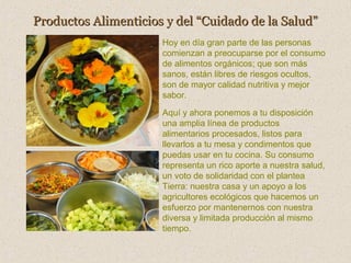 Productos Alimenticios y del “Cuidado de la Salud”
Hoy en día gran parte de las personas
comienzan a preocuparse por el consumo
de alimentos orgánicos; que son más
sanos, están libres de riesgos ocultos,
son de mayor calidad nutritiva y mejor
sabor.
Aquí y ahora ponemos a tu disposición
una amplia línea de productos
alimentarios procesados, listos para
llevarlos a tu mesa y condimentos que
puedas usar en tu cocina. Su consumo
representa un rico aporte a nuestra salud,
un voto de solidaridad con el plantea
Tierra: nuestra casa y un apoyo a los
agricultores ecológicos que hacemos un
esfuerzo por mantenernos con nuestra
diversa y limitada producción al mismo
tiempo.

 