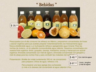 “ Bebidas ”

$ 35.00

Preocupados por el alto consumo de refresco en México, preparamos concentrados de frutas
y azúcar orgánica para que puedas preparar instantáneamente una mexicanísima agua
fresca añadiéndole agua o un burbujeante refresco agregándole agua mineral. Para las
noches de invierno, un té calientito incorporándole agua caliente. Hacemos concentrados con
nuestra fruta orgánica: limón, guayaba, naranja, mandarina, toronja y maracuyá con azúcar
orgánica; limonada concentrada con miel de agave y limonada concentrada con gengibre y
miel de abeja para las noches frías y para combatir las molestias del resfriado.
Presentación: Botella de cristal conteniendo 350 ml. de concentrado
para preparar 2 litros de agua, refresco o té.

$ 48.00

Con miel de agave

$ 67.00

Limón, Jengibre
y miel de agave.

Para preparar una taza agrega dos cucharadas
(o más si lo deseas) del concentrado al agua caliente ó fría.

 