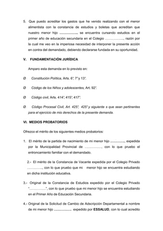 5. Que puedo acreditar los gastos que he venido realizando con el menor
alimentista con la constancia de estudios y boletas que acreditan que
nuestro menor hijo …………….. se encuentra cursando estudios en el
primer año de educación secundaria en el Colegio …………….., razón por
la cual me veo en la imperiosa necesidad de interponer la presente acción
en contra del demandado, debiendo declararse fundada en su oportunidad.
V. FUNDAMENTACIÓN JURÍDICA
Amparo esta demanda en lo previsto en:
Ø Constitución Política, Arts. 6°, 7°y 13°.
Ø Código de los Niños y adolescentes, Art. 92°.
Ø Código civil, Arts. 414°, 415°, 417°.
Ø Código Procesal Civil, Art. 425°, 425°y siguiente s que sean pertinentes
para el ejercicio de mis derechos de la presente demanda.
VI. MEDIOS PROBATORIOS
Ofrezco el mérito de los siguientes medios probatorios:
1. El mérito de la partida de nacimiento de mi menor hijo …………., expedida
por la Municipalidad Provincial de ……………, con lo que pruebo el
entroncamiento familiar con el demandado.
2.- El mérito de la Constancia de Vacante expedida por el Colegio Privado
………….., con lo que pruebo que mi menor hijo se encuentra estudiando
en dicha institución educativa.
3.- Original de la Constancia de Estudios expedido por el Colegio Privado
“……………”, con lo que pruebo que mi menor hijo se encuentra estudiando
en el Primer Año de Educación Secundaria.
4.- Original de la Solicitud de Cambio de Adscripción Departamental a nombre
de mi menor hijo ……………. expedido por ESSALUD, con lo cual acredito
 