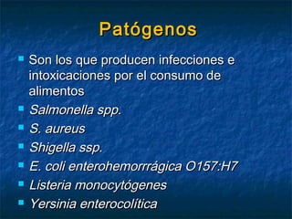 PatógenosPatógenos
 Son los que producen infecciones eSon los que producen infecciones e
intoxicaciones por el consumo deintoxicaciones por el consumo de
alimentosalimentos
 Salmonella spp.Salmonella spp.
 S. aureusS. aureus
 Shigella ssp.Shigella ssp.
 E. coli enterohemorrrágica O157:H7E. coli enterohemorrrágica O157:H7
 Listeria monocytógenesListeria monocytógenes
 Yersinia enterocolíticaYersinia enterocolítica
 