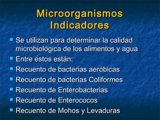 MicroorganismosMicroorganismos
IndicadoresIndicadores
 Se utilizan para determinar la calidadSe utilizan para determinar la calidad
microbiológica de los alimentos y aguamicrobiológica de los alimentos y agua
 Entre estos están:Entre estos están:
 Recuento de bacterias aeróbicasRecuento de bacterias aeróbicas
 Recuento de bacterias ColiformesRecuento de bacterias Coliformes
 Recuento de EnterobacteriasRecuento de Enterobacterias
 Recuento de EnterococosRecuento de Enterococos
 Recuento de Mohos y LevadurasRecuento de Mohos y Levaduras
 