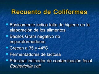 Recuento de ColiformesRecuento de Coliformes
 Básicamente indica falta de higiene en laBásicamente indica falta de higiene en la
elaboración de los alimentoselaboración de los alimentos
 Bacilos Gram negativo noBacilos Gram negativo no
esporoformadoresesporoformadores
 Crecen a 35 y 44ºCCrecen a 35 y 44ºC
 Fermentadores de lactosaFermentadores de lactosa
 Principal indicador de contaminación fecalPrincipal indicador de contaminación fecal
Escherichia coliEscherichia coli
 
