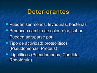 DeteriorantesDeteriorantes
 Pueden ser mohos, levaduras, bacteriasPueden ser mohos, levaduras, bacterias
 Producen cambio de color, olor, saborProducen cambio de color, olor, sabor
Pueden agruparse por:Pueden agruparse por:
 Tipo de actividad: proteolíticosTipo de actividad: proteolíticos
(Pseudomonas, Proteus)(Pseudomonas, Proteus)
 Lipolíticos (Pseudomonas, Cándida,Lipolíticos (Pseudomonas, Cándida,
Rodotórula)Rodotórula)
 