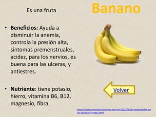 Es una fruta Banano 
• Beneficios: Ayuda a 
disminuir la anemia, 
controla la presión alta, 
síntomas premenstruales, 
acidez, para los nervios, es 
buena para las ulceras, y 
antiestres. 
• Nutriente: tiene potasio, 
hierro, vitamina B6, B12, 
magnesio, fibra. 
Volver 
http://www.caminoalculturismo.com.ar/2012/05/las-propiedades-de-las- 
bananas-y-todos.html 
 
