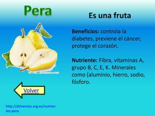 Es una fruta 
Beneficios: controla la 
diabetes, previene el cáncer, 
protege el corazón. 
Nutriente: Fibra, vitaminas A, 
grupo B, C, E, K. Minerales 
como (aluminio, hierro, sodio, 
fósforo. 
Volver 
http://alimentos.org.es/nutrien 
tes-pera 
 