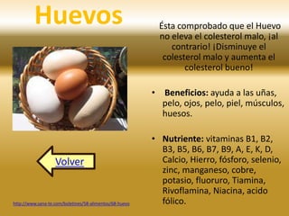 Huevos Ésta comprobado que el Huevo 
no eleva el colesterol malo, ¡al 
contrario! ¡Disminuye el 
colesterol malo y aumenta el 
colesterol bueno! 
• Beneficios: ayuda a las uñas, 
pelo, ojos, pelo, piel, músculos, 
huesos. 
• Nutriente: vitaminas B1, B2, 
B3, B5, B6, B7, B9, A, E, K, D, 
Calcio, Hierro, fósforo, selenio, 
zinc, manganeso, cobre, 
potasio, fluoruro, Tiamina, 
Rivoflamina, Niacina, acido 
Volver 
http://www.sana-te.com/boletines/58-alimentos/68-huevo fólico. 
 