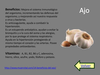 Volver 
Beneficios: Mejora el sistema inmunológico 
del organismo, incrementando las defensas del 
organismo, y mejorando así nuestra respuesta 
a virus y bacterias. 
Es anticoagulante, ayuda a combatir la 
hipertensión. 
Es un estupendo antiséptico, ayudan a evitar la 
bronquitis y a la cura del asma y las alergias, 
por lo que protege el sistema respiratorio. 
Ayuda en la hipertensión protegiendo al 
mismo tiempo el corazón y las arterias. Posee 
propiedades antioxidantes. 
Vitaminas: A, B1, B2, B6 y C, adenosina, 
hierro, sílice, azufre, yodo, fósforo y potasio. 
http://www.mujervital.com/14-beneficios-del-ajo/ 
 