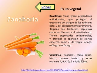 Volver Es un vegetal 
Beneficios: Tiene grade propiedades 
antioxidantes, que protegen al 
organismo del ataque de los radicales 
libres y del envejecimiento prematuro. 
Regulan los trastornos digestivos 
como las diarreas y el estreñimiento. 
Tienen propiedades antitumorales, 
y previene la aparición de ciertos 
cánceres, como el de vejiga, laringe, 
esófago y estómago. 
Vitaminas: minerales como calcio, 
hierro, potasio, fósforo y otras 
vitamina A, B, C, D, E y ácido fólico. 
http://lpcdedios.wordpress.com/2013/05/31/la-zanahoria-y-sus-beneficios/ 
 