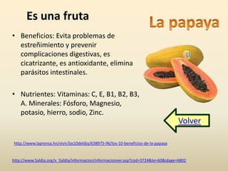 Es una fruta 
• Beneficios: Evita problemas de 
estreñimiento y prevenir 
complicaciones digestivas, es 
cicatrizante, es antioxidante, elimina 
parásitos intestinales. 
• Nutrientes: Vitaminas: C, E, B1, B2, B3, 
A. Minerales: Fósforo, Magnesio, 
potasio, hierro, sodio, Zinc. 
http://www.laprensa.hn/vivir/las10deldia/638975-96/los-10-beneficios-de-la-papaya 
Volver 
http://www.5aldia.org/v_5aldia/informacion/informacionver.asp?cod=3724&te=60&idage=6802 
 