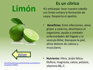 Limón 
Volver 
Es un cítrico 
•Es anticaspa: lavar nuestro cabello 
con limón evitara la formación de 
caspa. Despierta el apetito. 
• Beneficios: Evita infecciones, alivia 
gripes y catarros, desintoxica el 
organismo, ayuda a combatir 
enfermedades del hígado y la 
vesícula Biliar, blanquea la piel, 
alivia dolores de cabeza y 
musculares. 
• Nutriente: Fibra, ácido fólico, 
fósforo, magnesio, calcio, potasio, 
vitamina B6, C. 
http://listas.20minutos.es/lista/el-limon-sus-beneficios-y-propiedades- 
330943/ 
 