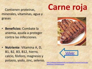 Carne roja Contienen proteínas, 
minerales, vitaminas, agua y 
grasas. 
• Beneficios: Combate la 
anemia, ayuda a proteger 
contra las infecciones. 
• Nutriente: Vitamina A, D, 
B1, B2, B3, B12, hierro, 
calcio, fósforo, magnesio y 
potasio, yodo, zinc, selenio. 
Volver 
http://vidasana.lapipadelindio.com/dietetica-nutricion/carne-roja-beneficios- 
e-inconvenientes 
 