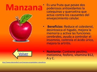• Es una fruta que posee dos 
poderosos antioxidantes la 
catequinas y quercetina que 
actúa contra los causantes del 
envejecimiento celular. 
• Beneficios: Reduce el colesterol, 
desintoxica el hígado, mejora la 
memoria y activa las funciones 
cerebrales, ayuda a controlar el 
insomnio, controla el ácido úrico, 
mejora la artritis. 
• Nutriente: Contiene pectina, 
metionina, fosforo, vitamina B12, 
A y C. 
Manzana 
Volver 
http://www.vidasanafacil.com/manzana-propiedades-y-beneficios 
 