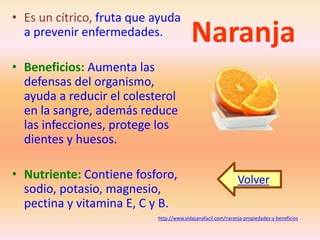 • Es un cítrico, fruta que ayuda 
a prevenir enfermedades. 
Naranja • Beneficios: Aumenta las 
defensas del organismo, 
ayuda a reducir el colesterol 
en la sangre, además reduce 
las infecciones, protege los 
dientes y huesos. 
• Nutriente: Contiene fosforo, 
sodio, potasio, magnesio, 
pectina y vitamina E, C y B. 
Volver 
http://www.vidasanafacil.com/naranja-propiedades-y-beneficios 
 