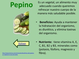 Pepino Es un vegetal, un alimento muy 
adecuado cuando queremos 
refrescar nuestro cuerpo de la 
manera más saludable posible. 
• Beneficios: Ayuda a mantener 
la hidratación del organismo, 
es diurético, y elimina toxinas 
del organismo. 
• Nutriente: tiene vitamina A, E, 
C, B1, B2 y B3, minerales como 
(potasio, fósforo, magnesio y 
Volver 
http://www.vitonica.com/minerales/beneficios-del-pepino- fibra). 
un-vegetal-en-voca-de-todos 
 