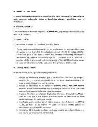 IV. MONTO DEL PETITORIO
El monto de la pensión alimenticia asciende al 60% de su remuneración mensual y por
todo concepto, incluyendo todos los beneficios laborales percibidos por el
demandado.
V. VÍA PROCEDIMENTAL
Esta demanda se tramitará en vía proceso SUMARISIMO, según lo establece el Código del
Niño y el Adolescente.
VI. COMPETENCIA
Es competente el Juez de Paz Letrado de Alto Selva Alegre.
* Porque existe prueba indubitable del vinculo familiar entre las partes y así lo dispone
el segundo párrafo de art. 547 del Código Procesal Civil, y Art. 96 del Código del Niño y
Adolescente que a la letra dice: “El juez de Paz Letrado es competente para conocer la
demanda en los procesos de alimentos, fijación...... sin perjuicio de la cuantía de la
pensión, edad o la prueba sobre el vinculo familiar...” (Ley 28439) del mismo cuerpo
de leyes referido a la competencia tratándose de la pretensión de alimentos.
VI. MEDIOS PROBATORIOS
Ofrezco el mérito de los siguientes medios probatorios:
1. Partida de Matrimonio expedida por la Municipalidad Provincial de Melgar –
Ayaviri – Puno, con la que acredito el vínculo conyugal con el demandado, y por
ende la obligación que tiene con la suscrita.
2. Partida de nacimiento de mi menor hijo CHIPANA PUMA, ABRAHAN PEDRO
expedida por la Municipalidad Provincial de Melgar – Ayaviri – Puno, con lo que
pruebo el entroncamiento familiar con el demandado.
3. Copia de Modulo de Visualización de planillas del mes de Enero, Febrero, Marzo y
Abril del 2015, con lo que acredito el vínculo laboral del demandado así como
también el monto del sueldo que percibe.
4. Certificado Médico emitido por el médico cirujano Juan F. Cary C. con CMP N°
42709, de fecha 05 de Febrero del 2015, con lo que crédito padecer de
Hemiparesia brazo izquierdo, Post stress.
5. Original de 02 de Recetas medicas, con la que acredito los gastos médicos en la
que incurro por encontrarme mal de salud.
 