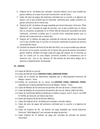 6. Original de 01 de Boleta por concepto consulta médica; con la que acredito los
gastos médicos en la que incurro por encontrarme mal de salud.
7. Copia del plan de pagos del préstamo solicitado por la suscrita a la Agencia de
Ayaviri, con lo que acredito que he solicitado préstamo para poder sustentar sus
gastos necesarios de mi menor hijo.
8. Original de 04 de boletas de pago expedido por Centro Educativo Particular “Niño
Magistral” por concepto de pago de pensión, con lo que acredito que mi menor
hijo se encuentra estudiando en el Primer Año de Educación Secundaria de dicha
institución, asimismo acredito que la suscrita viene realizando gastos que se
derivan de la educación de su menor hijo.
9. Original de 11 boletas de pago por concepto de artículos de primera necesidad,
con lo que acredito que la suscrita se encuentra cubriendo los gastos de primera
necesidad del menor.
10. Contrato de Alquiler de fecha 01 de Abril del 2015, con la que acredito que además
de incurrir en los gastos escolares de mi menor hijo, gasto de primera necesidad y
gastos médicos también me hago cargo del pago del alquiler de mi vivienda, ya
que no cuento con un caso propio; asimismo acredita la competencia con el
domicilio real cito en Av. Huáscar N° 434 distrito de Alto Selva Alegre de la
provincia y departamento de Arequipa.
VII. ANEXOS
1-A Copia de DNI de la suscrita.
1-B Copia del DNI del menor CHIPANA PUMA, ABRAHAN PEDRO
1-C Copia de la Partida de Matrimonio expedida por la Municipalidad Provincial de
Melgar– Ayaviri – Puno.
1-D Partida de nacimiento de mi menor hijo CHIPANA PUMA, ABRAHAN PEDRO
expedida por la Municipalidad Provincial de Melgar– Ayaviri – Puno.
1-E Copia de Modulo de Visualización de planillas del mes de Enero y Febrero 2015.
1-F Copia de Modulo de Visualización de planillas del mes de Marzo y Abril del 2015.
1-G Copia de Certificado Médico emitido por el médico cirujano Juan F. Cary C. con CMP
N° 42709, de fecha 05 de Febrero del 2015.
1-H Copia del Original de 02 de Recetas Médicas.
1-I Copia del Original de 01 de Boleta por concepto consulta médica.
1-J Copia del plan de pagos del préstamo solicitado por la suscrita a la Agencia de
Ayaviri
1-K Copia de Original de 04 de boletas de pago expedido por Centro Educativo
Particular “Niño Magistral” por concepto de pago de pensión.
1-L Copia Original de 11 boletas de pago por concepto de artículos de primera
necesidad.
 