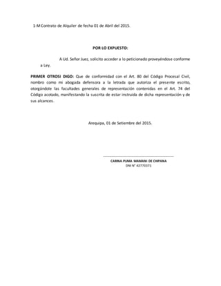 1-MContrato de Alquiler de fecha 01 de Abril del 2015.
POR LO EXPUESTO:
A Ud. Señor Juez, solicito acceder a lo peticionado proveyéndose conforme
a Ley.
PRIMER OTROSI DIGO: Que de conformidad con el Art. 80 del Código Procesal Civil,
nombro como mi abogada defensora a la letrada que autoriza el presente escrito,
otorgándole las facultades generales de representación contenidas en el Art. 74 del
Código acotado, manifestando la suscrita de estar instruida de dicha representación y de
sus alcances.
Arequipa, 01 de Setiembre del 2015.
----------------------------------------------------
CARINA PUMA MAMANI DE CHIPANA
DNI N° 42770371
 